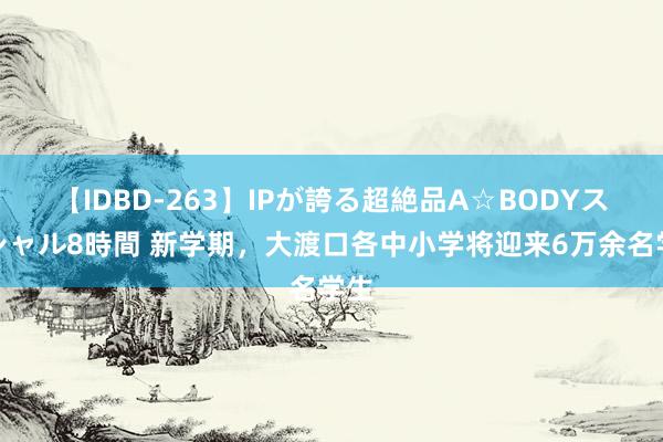 【IDBD-263】IPが誇る超絶品A☆BODYスペシャル8時間 新学期，大渡口各中小学将迎来6万余名学生