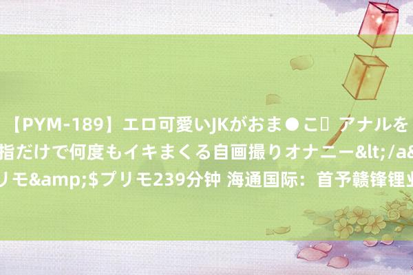 【PYM-189】エロ可愛いJKがおま●こ・アナルをいっぱい見せちゃう 指だけで何度もイキまくる自画撮りオナニー</a>2016-04-18プリモ&$プリモ239分钟 海通国际：首予赣锋锂业“优于大市”评级 指标价21.53港元