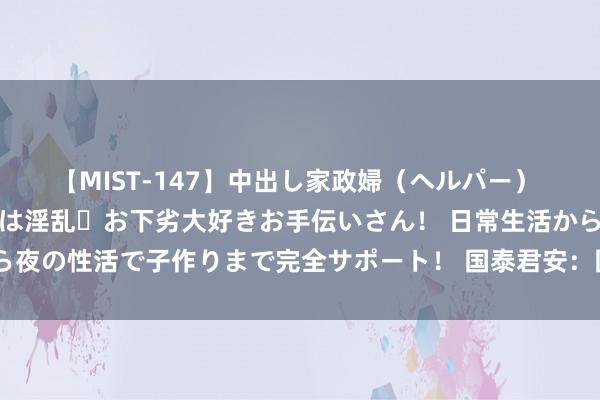 【MIST-147】中出し家政婦（ヘルパー） 清楚で美人な出張家政婦は淫乱・お下劣大好きお手伝いさん！ 日常生活から夜の性活で子作りまで完全サポート！ 国泰君安：国内算力供应链渐渐熟习