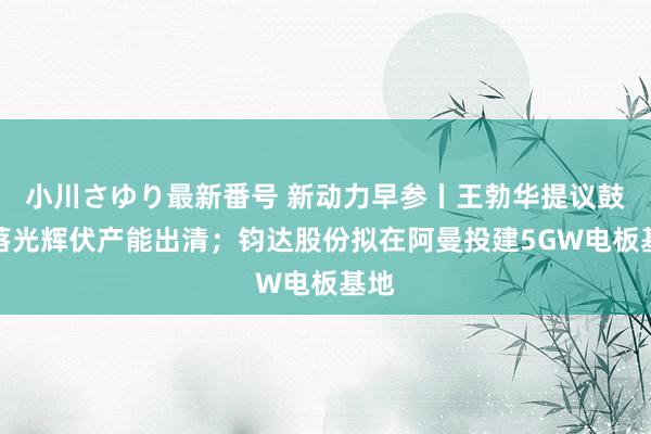 小川さゆり最新番号 新动力早参丨王勃华提议鼓动落光辉伏产能出清；钧达股份拟在阿曼投建5GW电板基地