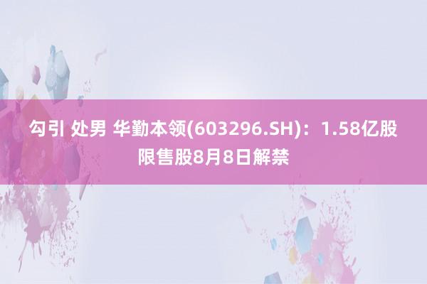 勾引 处男 华勤本领(603296.SH)：1.58亿股限售股8月8日解禁