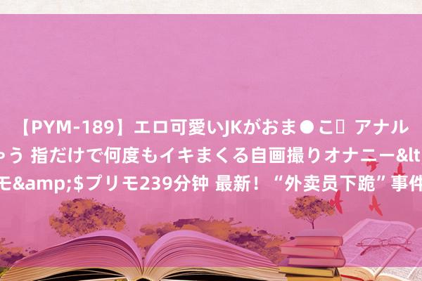 【PYM-189】エロ可愛いJKがおま●こ・アナルをいっぱい見せちゃう 指だけで何度もイキまくる自画撮りオナニー</a>2016-04-18プリモ&$プリモ239分钟 最新！“外卖员下跪”事件后，一外卖小哥称：今天物业基本齐让进了！园区商家：曾有业主投诉外卖员开得太快