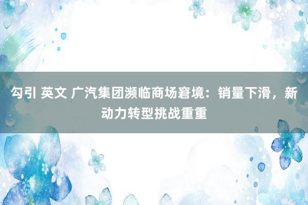 勾引 英文 广汽集团濒临商场窘境：销量下滑，新动力转型挑战重重