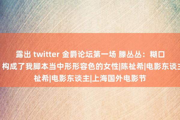 露出 twitter 金爵论坛第一场 滕丛丛：糊口中许多优秀女性，构成了我脚本当中形形容色的女性|陈祉希|电影东谈主|上海国外电影节