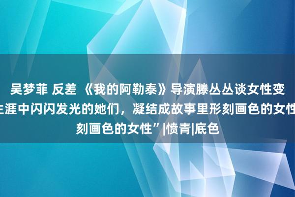 吴梦菲 反差 《我的阿勒泰》导演滕丛丛谈女性变装创作：“生涯中闪闪发光的她们，凝结成故事里形刻画色的女性”|愤青|底色