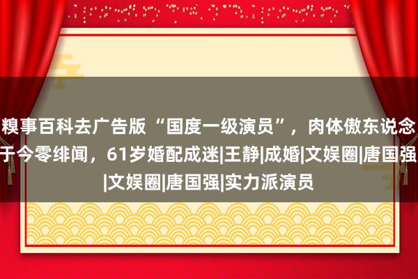 糗事百科去广告版 “国度一级演员”，肉体傲东说念主长相佳，于今零绯闻，61岁婚配成迷|王静|成婚|文娱圈|唐国强|实力派演员