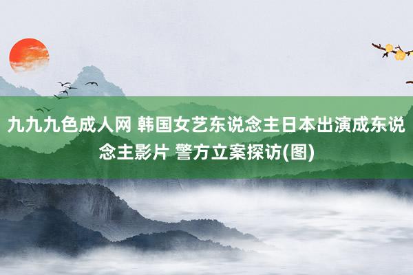 九九九色成人网 韩国女艺东说念主日本出演成东说念主影片 警方立案探访(图)