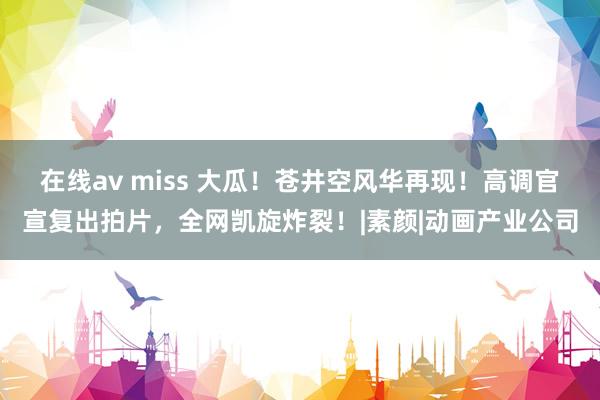 在线av miss 大瓜！苍井空风华再现！高调官宣复出拍片，全网凯旋炸裂！|素颜|动画产业公司