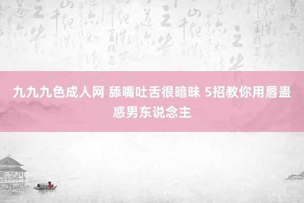 九九九色成人网 舔嘴吐舌很暗昧 5招教你用唇蛊惑男东说念主