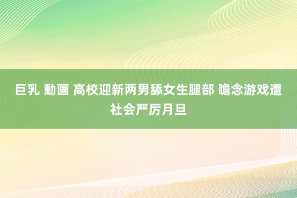 巨乳 動画 高校迎新两男舔女生腿部 瞻念游戏遭社会严厉月旦