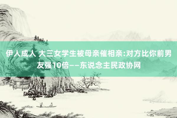 伊人成人 大三女学生被母亲催相亲:对方比你前男友强10倍——东说念主民政协网