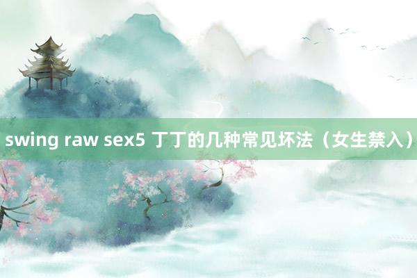 swing raw sex5 丁丁的几种常见坏法（女生禁入）