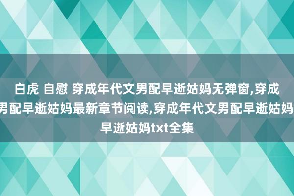 白虎 自慰 穿成年代文男配早逝姑妈无弹窗，穿成年代文男配早逝姑妈最新章节阅读，穿成年代文男配早逝姑妈txt全集