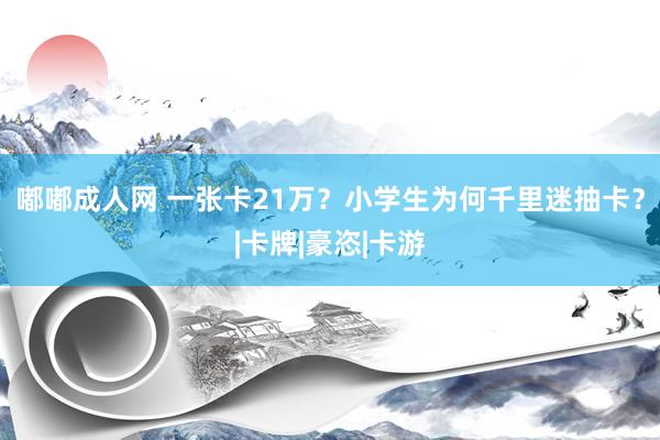 嘟嘟成人网 一张卡21万？小学生为何千里迷抽卡？|卡牌|豪恣|卡游