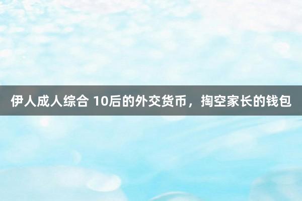 伊人成人综合 10后的外交货币，掏空家长的钱包