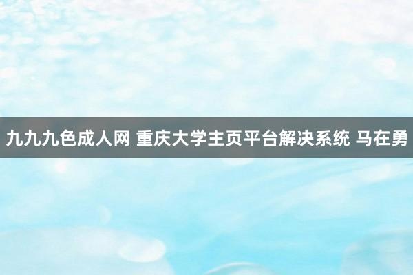 九九九色成人网 重庆大学主页平台解决系统 马在勇