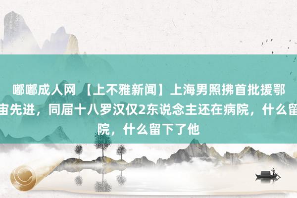 嘟嘟成人网 【上不雅新闻】上海男照拂首批援鄂、评宇宙先进，同届十八罗汉仅2东说念主还在病院，什么留下了他