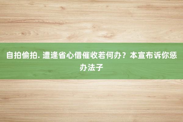 自拍偷拍. 遭逢省心借催收若何办？本宣布诉你惩办法子