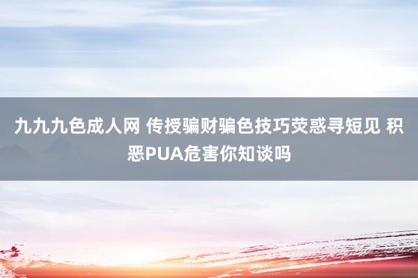 九九九色成人网 传授骗财骗色技巧荧惑寻短见 积恶PUA危害你知谈吗