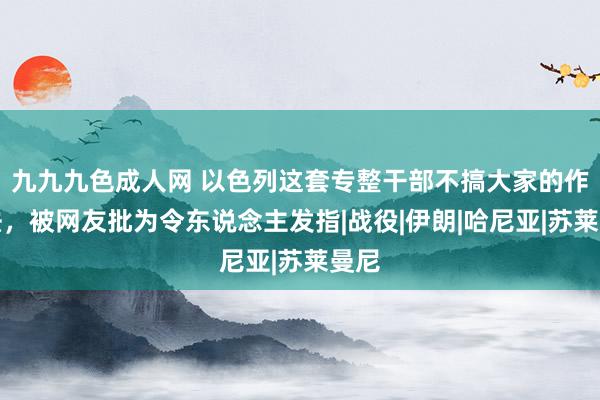 九九九色成人网 以色列这套专整干部不搞大家的作念法，被网友批为令东说念主发指|战役|伊朗|哈尼亚|苏莱曼尼