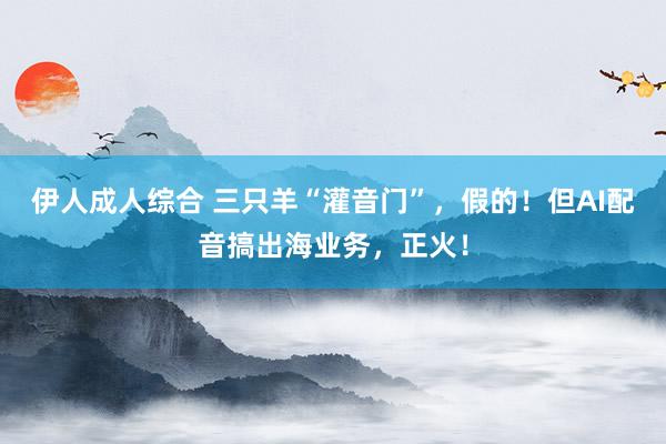 伊人成人综合 三只羊“灌音门”，假的！但AI配音搞出海业务，正火！