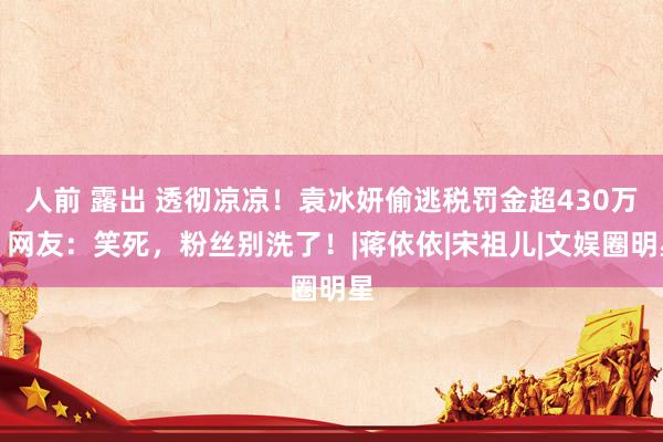 人前 露出 透彻凉凉！袁冰妍偷逃税罚金超430万，网友：笑死，粉丝别洗了！|蒋依依|宋祖儿|文娱圈明星