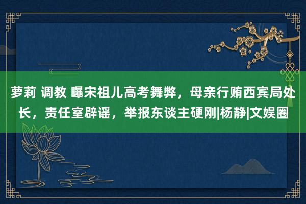 萝莉 调教 曝宋祖儿高考舞弊，母亲行贿西宾局处长，责任室辟谣，举报东谈主硬刚|杨静|文娱圈